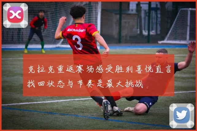 克拉克重返赛场感受胜利喜悦直言找回状态与节奏是最大挑战