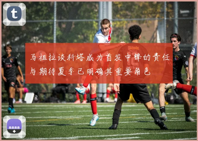 马祖拉谈科塔成为首发中锋的责任与期待夏季已明确其重要角色