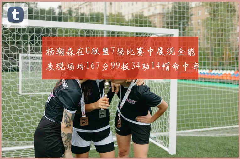 杨瀚森在G联盟7场比赛中展现全能表现场均167分99板34助14帽命中率超五成