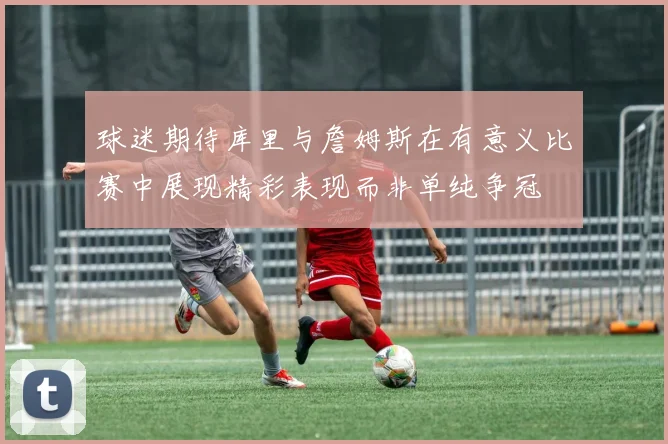 球迷期待库里与詹姆斯在有意义比赛中展现精彩表现而非单纯争冠