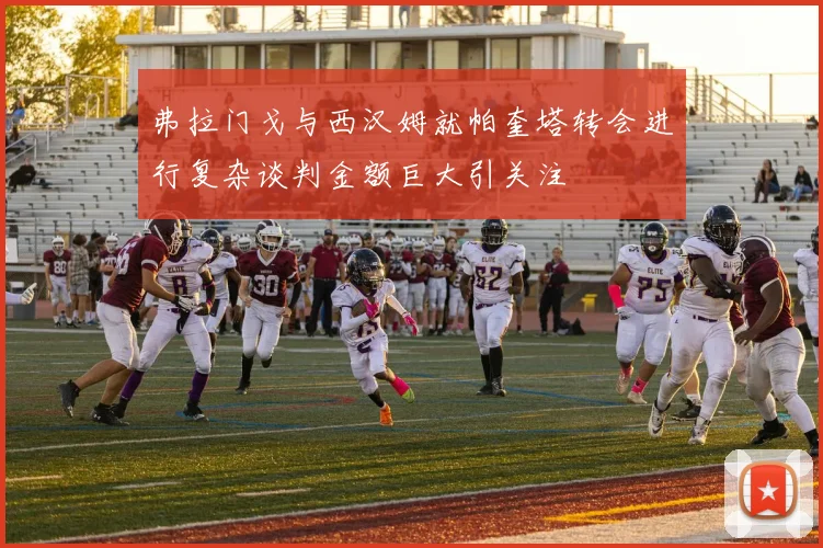 弗拉门戈与西汉姆就帕奎塔转会进行复杂谈判金额巨大引关注