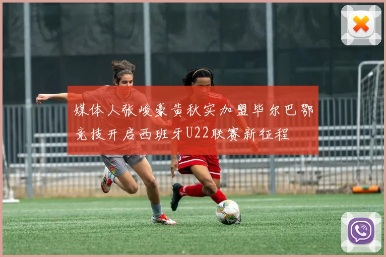 媒体人张峻豪黄秋实加盟毕尔巴鄂竞技开启西班牙U22联赛新征程
