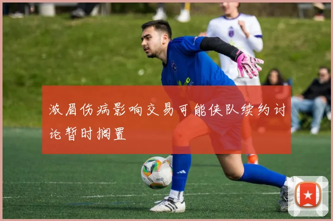 浓眉伤病影响交易可能侠队续约讨论暂时搁置