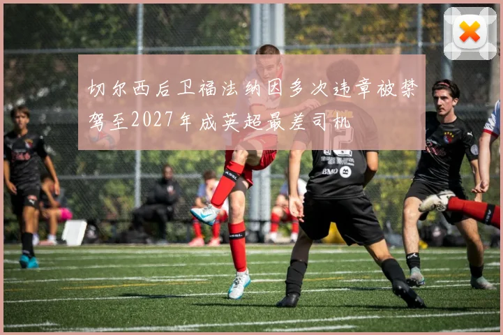 切尔西后卫福法纳因多次违章被禁驾至2027年成英超最差司机