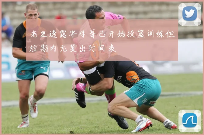 老里透露字母哥已开始投篮训练但短期内无复出时间表