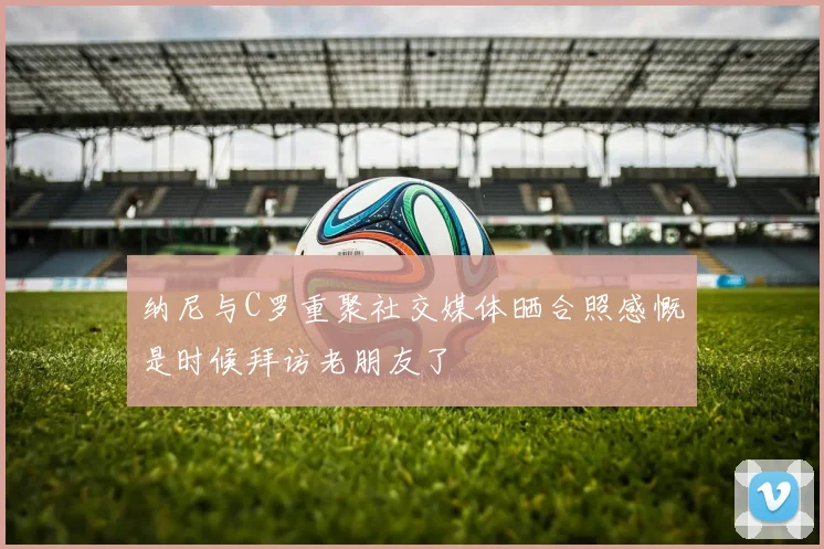 纳尼与C罗重聚社交媒体晒合照感慨是时候拜访老朋友了