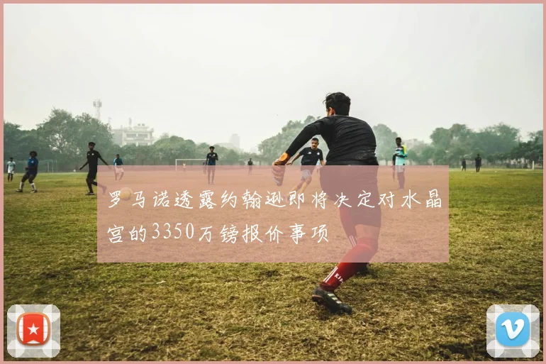 罗马诺透露约翰逊即将决定对水晶宫的3350万镑报价事项