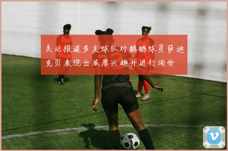 美记报道多支球队对鹈鹕球员萨迪克贝表现出浓厚兴趣并进行询价