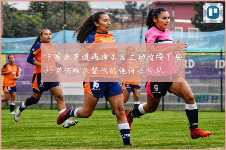 卡塞米罗遭遇撞击后主动请缨下场33岁仍难以替代的他何去何从
