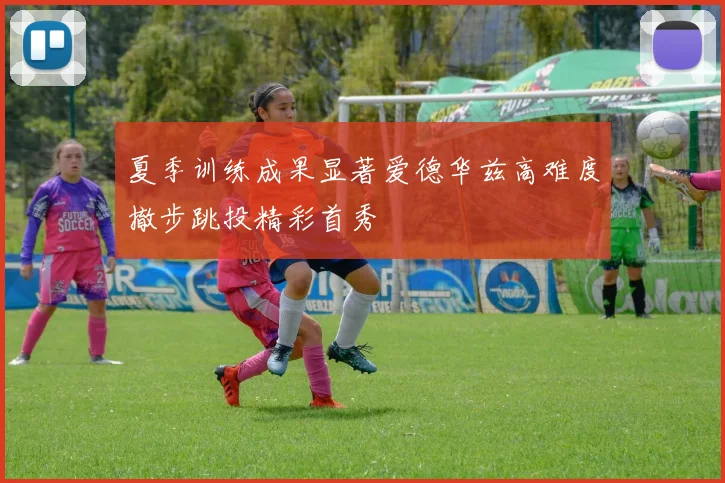 夏季训练成果显著爱德华兹高难度撤步跳投精彩首秀