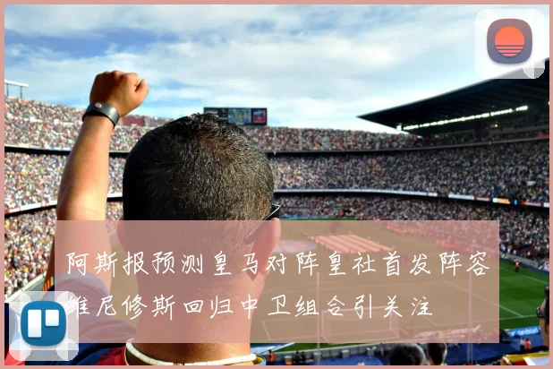 阿斯报预测皇马对阵皇社首发阵容维尼修斯回归中卫组合引关注