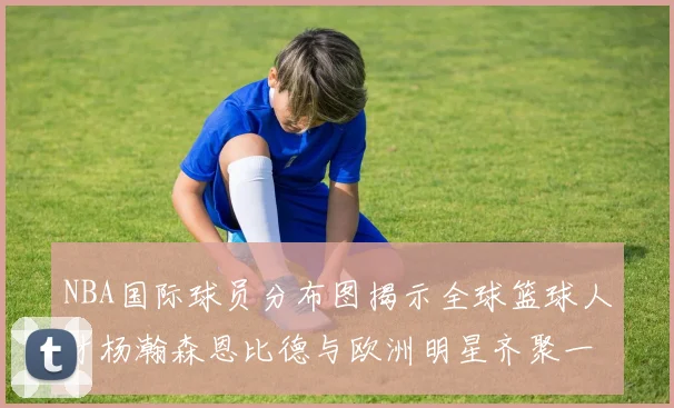 NBA国际球员分布图揭示全球篮球人才杨瀚森恩比德与欧洲明星齐聚一堂