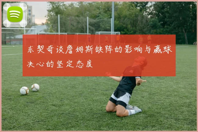 东契奇谈詹姆斯缺阵的影响与赢球决心的坚定态度