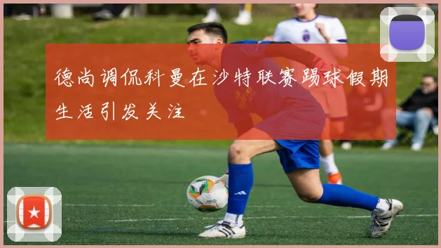 德尚调侃科曼在沙特联赛踢球假期生活引发关注