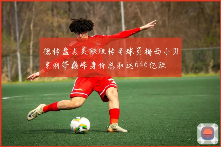 德转盘点美职联传奇球员梅西小贝亨利等巅峰身价总和达646亿欧