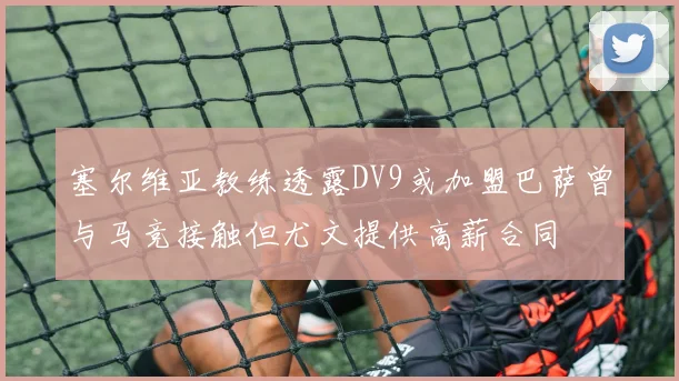 塞尔维亚教练透露DV9或加盟巴萨曾与马竞接触但尤文提供高薪合同