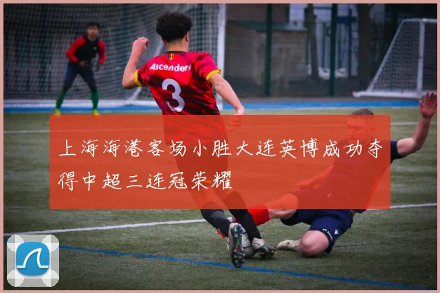 上海海港客场小胜大连英博成功夺得中超三连冠荣耀