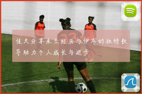 佳夫分享米兰经历与伊布的独特教导助力个人成长与进步