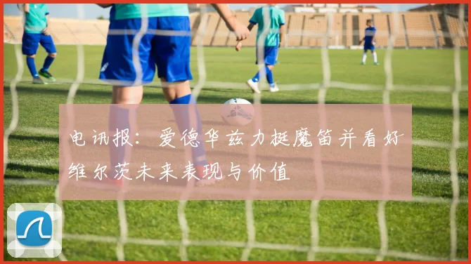 电讯报：爱德华兹力挺魔笛并看好维尔茨未来表现与价值