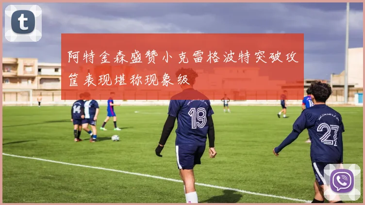 阿特金森盛赞小克雷格波特突破攻筐表现堪称现象级