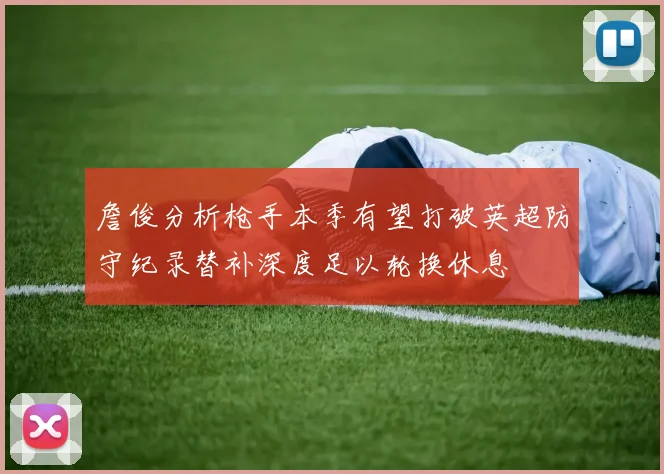 詹俊分析枪手本季有望打破英超防守纪录替补深度足以轮换休息