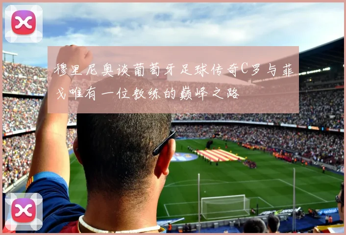 穆里尼奥谈葡萄牙足球传奇C罗与菲戈唯有一位教练的巅峰之路
