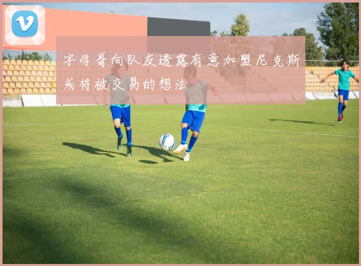 字母哥向队友透露有意加盟尼克斯或将被交易的想法
