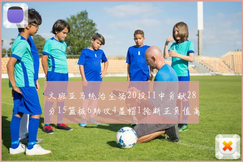 文班亚马统治全场20投11中贡献28分15篮板6助攻4盖帽1抢断正负值高达32
