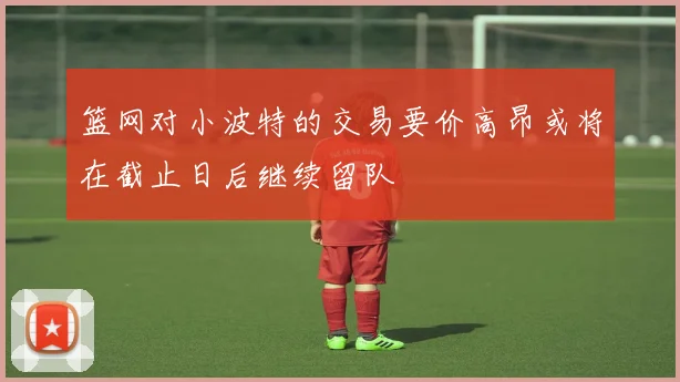 篮网对小波特的交易要价高昂或将在截止日后继续留队