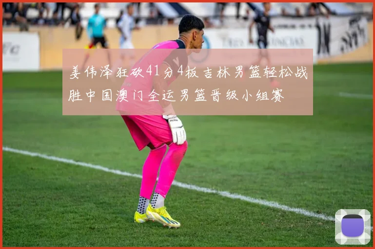 姜伟泽狂砍41分4板吉林男篮轻松战胜中国澳门全运男篮晋级小组赛