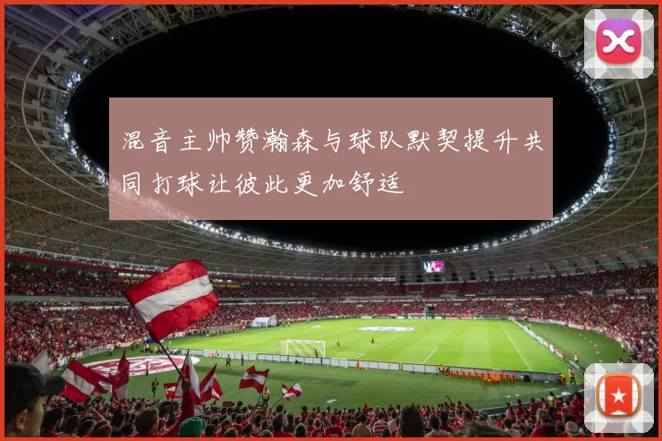 混音主帅赞瀚森与球队默契提升共同打球让彼此更加舒适