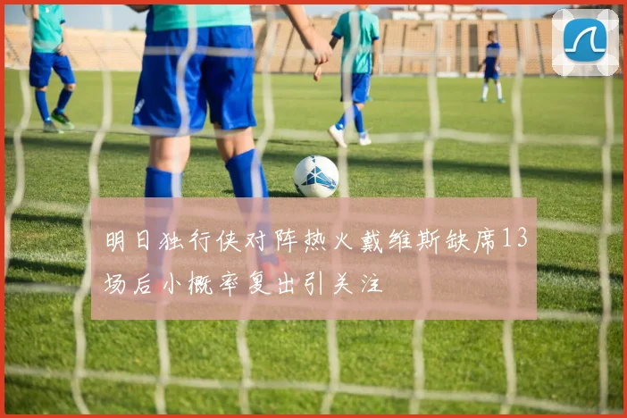 明日独行侠对阵热火戴维斯缺席13场后小概率复出引关注