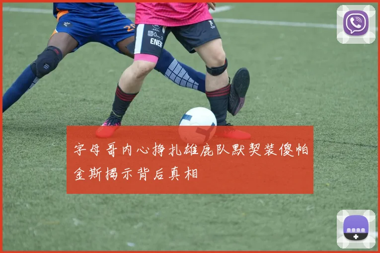 字母哥内心挣扎雄鹿队默契装傻帕金斯揭示背后真相
