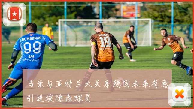 马竞与亚特兰大关系稳固未来有意引进埃德森球员