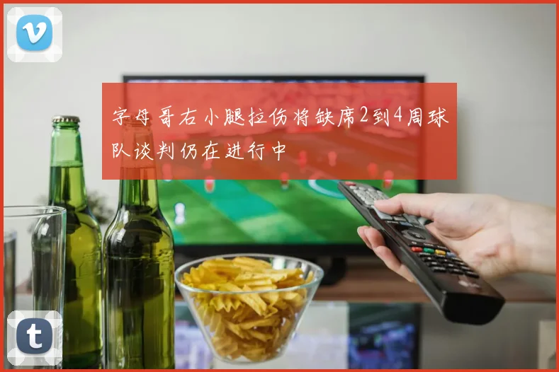 字母哥右小腿拉伤将缺席2到4周球队谈判仍在进行中